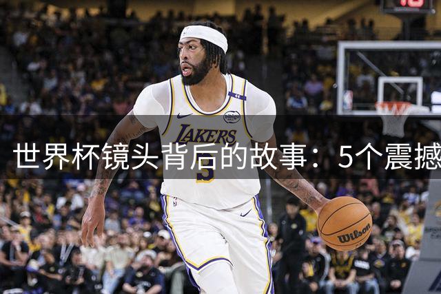 世界杯镜头背后的故事：5个震撼人心的赛场瞬间解密