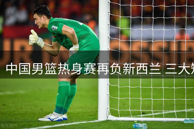 中国男篮热身赛再负新西兰 三大短板成逆转绊脚石