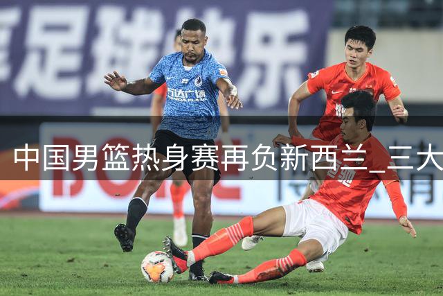 中国男篮热身赛再负新西兰 三大短板成逆转绊脚石
