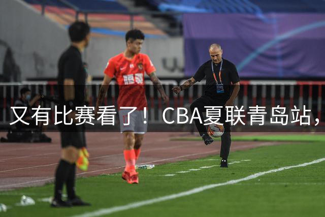 又有比赛看了！CBA夏联青岛站，8支劲旅齐聚，周琦赵睿打不打？