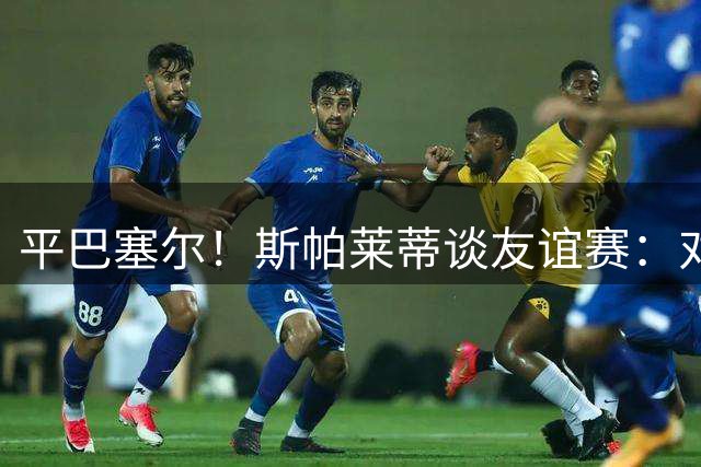 平巴塞尔！斯帕莱蒂谈友谊赛：对球队表现满意，多次错过进球机会
