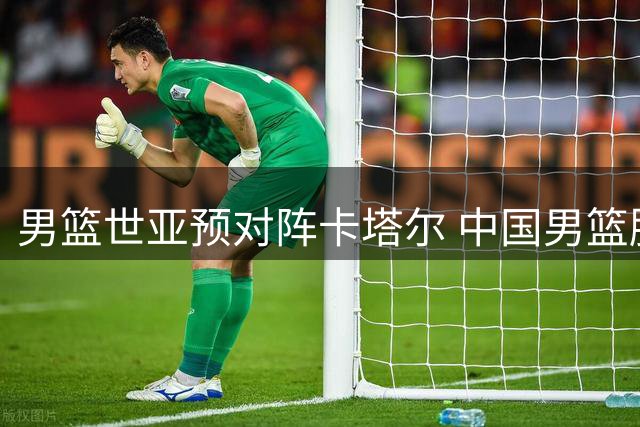 男篮世亚预对阵卡塔尔 中国男篮胜算几何？