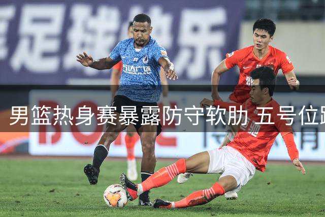 男篮热身赛暴露防守软肋 五号位跑位混乱成隐患