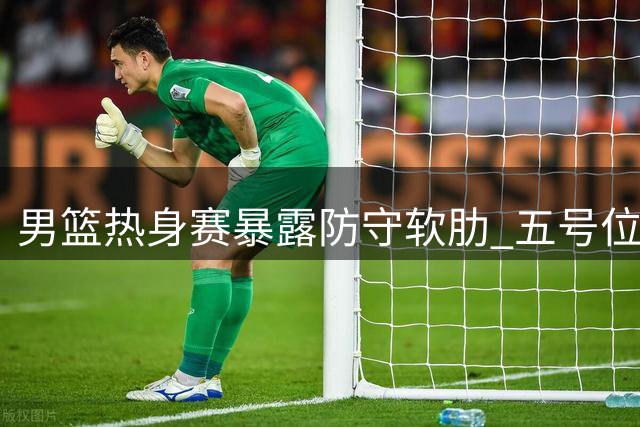 男篮热身赛暴露防守软肋 五号位跑位混乱成隐患
