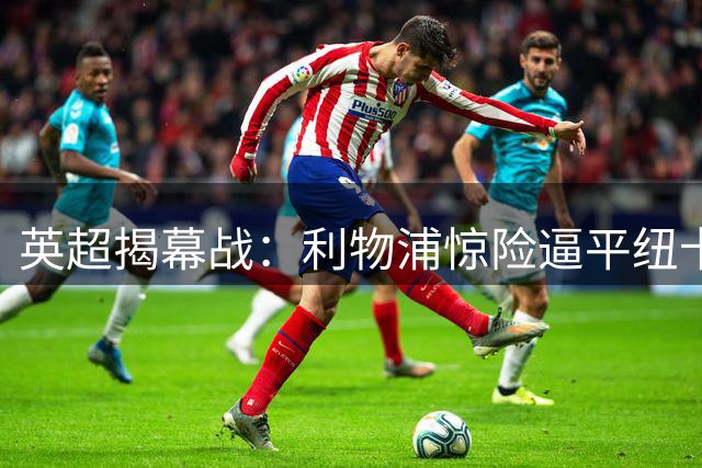 英超揭幕战：利物浦惊险逼平纽卡 防线漏洞引担忧
