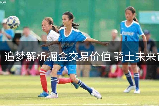 追梦解析掘金交易价值 骑士未来首轮签引关注