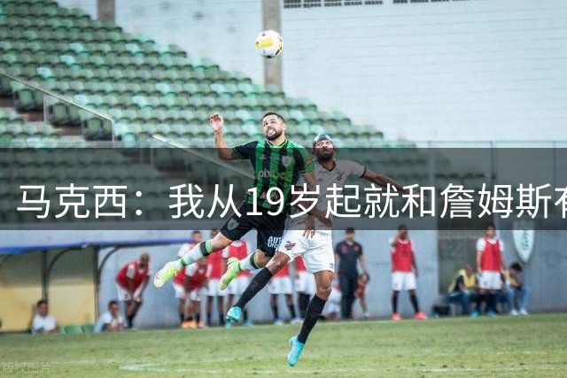 马克西：我从19岁起就和詹姆斯有私交 我认为他的一大特质是谦逊