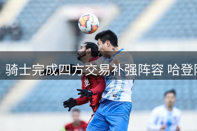 骑士完成四方交易补强阵容 哈登降薪引发热议