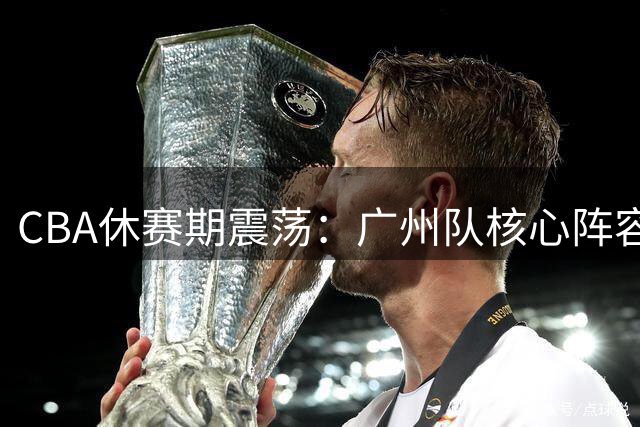 CBA休赛期震荡：广州队核心阵容重构 青岛率先完成三外援布局