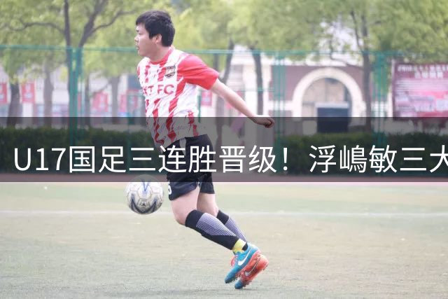 U17国足三连胜晋级！浮嶋敏三大收获，赵松源太强，1人最失意
